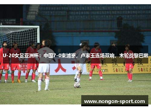 U-20女足亚洲杯：中国7-0柬埔寨，卢家玉连场双响，末轮战黎巴嫩